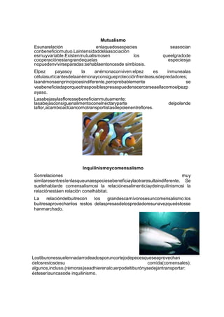 Mutualismo
Esunarelación
enlaquedosespecies
conbeneficiomutuo.Laintensidaddelaasociación
esmuyvariable.Existenmutualismosen
los
cooperaciónestangrandequelas
nopuedenvivirseparadas:sehablaentoncesde simbiosis.

seasocian
queelgradode
especiesya

Elpez
payasoy
la
anémonaconviven:elpez
es
inmunealas
célulasurticantesdelaanémonayconsigueprotecciónfrenteasusdepredadores;
laanémonaenprincipioesindiferente,peroprobablemente
se
veabeneficiadaporqueotrasposiblespresaspuedenacercarseaellacomoelpezp
ayaso.
Lasabejasylasfloressebeneficianmutuamente:
lasabejasconsiguenalimentoconelnéctaryparte
delpolende
laflor,acambioactúancomotransportistasdepolenentreflores.

Inquilinismoycomensalismo
Sonrelaciones
muy
similaresentresíenlasqueunaespeciesebeneficiaylaotraresultaindiferente. Se
suelehablarde comensalismosi la relaciónesalimenticiaydeinquilinismosi la
relaciónestáen relación conelhábitat.
La
relacióndelbuitrecon
los
grandescarnívorosesuncomensalismo:los
buitresaprovechanlos restos delaspresasdelospredadoresunavezqueéstosse
hanmarchado.

Lostiburonessuelennadarrodeadosporuncortejodepecesqueseaprovechan
delosrestosdesu
comida(comensales);
algunos,incluso,(rémoras)seadhierenalcuerpodeltiburónysedejantransportar:
ésteseríauncasode inquilinismo.

 