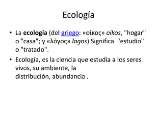 Ecología
• La ecología (del griego: «οίκος» oikos, "hogar"
o "casa"; y «λóγος» logos) Significa "estudio"
o "tratado".
• Ecología, es la ciencia que estudia a los seres
vivos, su ambiente, la
distribución, abundancia .

 