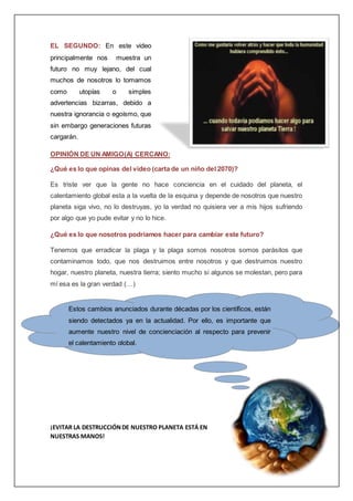 EL SEGUNDO: En este video
principalmente nos muestra un
futuro no muy lejano, del cual
muchos de nosotros lo tomamos
como utopías o simples
advertencias bizarras, debido a
nuestra ignorancia o egoísmo, que
sin embargo generaciones futuras
cargarán.
OPINIÓN DE UN AMIGO(A) CERCANO:
¿Qué es lo que opinas del video (carta de un niño del 2070)?
Es triste ver que la gente no hace conciencia en el cuidado del planeta, el
calentamiento global esta a la vuelta de la esquina y depende de nosotros que nuestro
planeta siga vivo, no lo destruyas, yo la verdad no quisiera ver a mis hijos sufriendo
por algo que yo pude evitar y no lo hice.
¿Qué es lo que nosotros podríamos hacer para cambiar este futuro?
Tenemos que erradicar la plaga y la plaga somos nosotros somos parásitos que
contaminamos todo, que nos destruimos entre nosotros y que destruimos nuestro
hogar, nuestro planeta, nuestra tierra; siento mucho si algunos se molestan, pero para
mí esa es la gran verdad (…)
¡EVITAR LA DESTRUCCIÓNDE NUESTRO PLANETA ESTÁ EN
NUESTRAS MANOS!
Estos cambios anunciados durante décadas por los científicos, están
siendo detectados ya en la actualidad. Por ello, es importante que
aumente nuestro nivel de concienciación al respecto para prevenir
el calentamiento global.
 