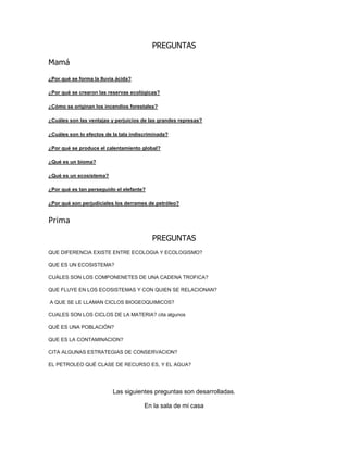 PREGUNTAS
Mamá
¿Por qué se forma la lluvia ácida?
¿Por qué se crearon las reservas ecológicas?
¿Cómo se originan los incendios forestales?
¿Cuáles son las ventajas y perjuicios de las grandes represas?
¿Cuáles son lo efectos de la tala indiscriminada?
¿Por qué se produce el calentamiento global?
¿Qué es un bioma?
¿Qué es un ecosistema?
¿Por qué es tan perseguido el elefante?
¿Por qué son perjudiciales los derrames de petróleo?
Prima
PREGUNTAS
QUE DIFERENCIA EXISTE ENTRE ECOLOGIA Y ECOLOGISMO?
QUE ES UN ECOSISTEMA?
CUÁLES SON LOS COMPONENETES DE UNA CADENA TROFICA?
QUE FLUYE EN LOS ECOSISTEMAS Y CON QUIEN SE RELACIONAN?
A QUE SE LE LLAMAN CICLOS BIOGEOQUIMICOS?
CUALES SON LOS CICLOS DE LA MATERIA? cita algunos
QUÉ ES UNA POBLACIÓN?
QUE ES LA CONTAMINACION?
CITA ALGUNAS ESTRATEGIAS DE CONSERVACION?
EL PETROLEO QUÉ CLASE DE RECURSO ES, Y EL AGUA?
Las siguientes preguntas son desarrolladas.
En la sala de mi casa
 