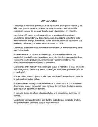 CONCLUSIONES
La ecología es la ciencia que estudia a los organismos en su propio hábitat, y las
relaciones que mantienen a los seres vivos con su entorno. Actualmente la
ecología se encarga de preservar la naturaleza y las especies en extinción.
Los niveles tróficos son aquellos que dividen una cadena alimentaria en:
productores, consumidores y descomponedores. Una cadena alimentaria es la
transferencia de energía alimenticia a través de una sucesión de organismos que
producen, consumen, y a su vez son consumidos por otros.
La biomasa es la cantidad total de materia viviente en un momento dado y en un
área determinada.
Un ecosistema es un sistema estable de tipo circular en el cual existe una
constante interrelación entre organismos vivos e inertes. Los componentes de un
ecosistema son los productores, consumidores y descomponedores. Y su
estructuración consta del biótopo y la biocenosis.
La diferencia entre hábitat y nicho ecológico es que el hábitat es el lugar en donde
vive un organismo (domicilio), y el nicho ecológico es el papel que desempeña en
él (profesión).
Una red trófica es un conjunto de relaciones interéspecíficas que forman parte de
la cadena alimentaria o trófica.
Una población es un conjunto de individuos de la misma especie que ocupan un
determinado lugar, y comunidad es un conjunto de individuos de distinta especie
que ocupan un determinado territorio.
El potencial biótico se refiere a la capacidad de una población de aumentar en
número.
Las distintas biomasas terrestres son: tundra, taiga, bosque templado, pradera,
bosque esclerófilo, desierto y bosque tropical lluvioso.
 