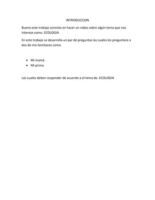 INTRODUCCION
Bueno este trabajo consiste en hacer un video sobre algún tema que nos
interese como. ECOLOGIA
En este trabajo se desarrolla un par de preguntas las cuales les preguntare a
dos de mis familiares como.
Mi mamá
Mi prima
Los cuales deben responder de acuerdo a el tema de. ECOLOGIA
 