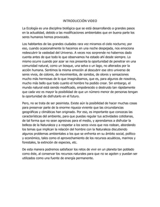 INTRODUCCIÓN VIDEO
La Ecología es una disciplina biológica que se está desarrollando a grandes pasos
en la actualidad, debido a las modificaciones ambientales que en buena parte los
seres humanos hemos provocado.
Los habitantes de las grandes ciudades rara vez miramos el cielo nocturno; por
eso, cuando ocasionalmente lo hacemos en una noche despejada, nos emociona
redescubrir la vastedad del Universo. A veces nos sorprende no habernos dado
cuenta antes de que todo lo que observamos ha estado ahí desde siempre. Lo
mismo ocurre cuando por azar se nos presenta la oportunidad de penetrar en una
comunidad natural, como un bosque, una selva o un lago, no alterados por la
acción humana. Sentimos la misma emoción al descubrir ese otro universo de
seres vivos, de colores, de movimientos, de sonidos, de olores y sensaciones
mucho más hermosas de lo que imaginábamos, que es, para algunos de nosotros,
mucho más bello que todo cuanto el hombre ha podido crear. Sin embargo, el
mundo natural está siendo modificado, empobrecido o destruido tan rápidamente
que cada vez es mayor la posibilidad de que un número menor de personas tengan
la oportunidad de disfrutarlo en el futuro.
Pero, no se trata de ser pesimista. Existe aún la posibilidad de hacer muchas cosas
para preservar parte de la enorme riqueza viviente que las circunstancias
geográficas y climáticas han originado. Por eso, es importante que conozcas las
características del ambiente, para que puedas regular tus actividades cotidianas,
de tal forma que no sean agresivas para el medio, y aprendamos a disfrutar la
belleza de la Naturaleza y a respetar a los seres vivos que nos rodean, abordando
los temas que implican la relación del hombre con la Naturaleza discutiendo
algunos problemas ambientales a los que se enfrenta en su ámbito social, político
y económico, tales como el aprovechamiento de los recursos acuáticos, marinos y
forestales, la extinción de especies, etc.
De esta manera podremos satisfacer los retos de vivir en un planeta tan poblado
como éste, al conservar los recursos naturales para que no se agoten y puedan ser
utilizados como una fuente de energía permanente.
 