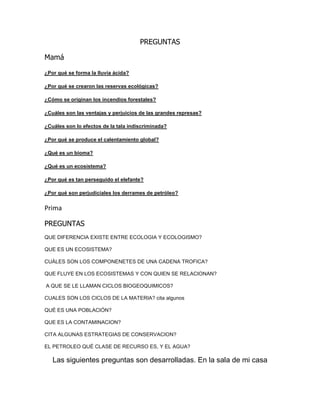 PREGUNTAS
Mamá
¿Por qué se forma la lluvia ácida?
¿Por qué se crearon las reservas ecológicas?
¿Cómo se originan los incendios forestales?
¿Cuáles son las ventajas y perjuicios de las grandes represas?
¿Cuáles son lo efectos de la tala indiscriminada?
¿Por qué se produce el calentamiento global?
¿Qué es un bioma?
¿Qué es un ecosistema?
¿Por qué es tan perseguido el elefante?
¿Por qué son perjudiciales los derrames de petróleo?
Prima
PREGUNTAS
QUE DIFERENCIA EXISTE ENTRE ECOLOGIA Y ECOLOGISMO?
QUE ES UN ECOSISTEMA?
CUÁLES SON LOS COMPONENETES DE UNA CADENA TROFICA?
QUE FLUYE EN LOS ECOSISTEMAS Y CON QUIEN SE RELACIONAN?
A QUE SE LE LLAMAN CICLOS BIOGEOQUIMICOS?
CUALES SON LOS CICLOS DE LA MATERIA? cita algunos
QUÉ ES UNA POBLACIÓN?
QUE ES LA CONTAMINACION?
CITA ALGUNAS ESTRATEGIAS DE CONSERVACION?
EL PETROLEO QUÉ CLASE DE RECURSO ES, Y EL AGUA?
Las siguientes preguntas son desarrolladas. En la sala de mi casa
 