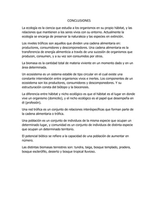 CONCLUSIONES
La ecología es la ciencia que estudia a los organismos en su propio hábitat, y las
relaciones que mantienen a los seres vivos con su entorno. Actualmente la
ecología se encarga de preservar la naturaleza y las especies en extinción.
Los niveles tróficos son aquellos que dividen una cadena alimentaria en:
productores, consumidores y descomponedores. Una cadena alimentaria es la
transferencia de energía alimenticia a través de una sucesión de organismos que
producen, consumen, y a su vez son consumidos por otros.
La biomasa es la cantidad total de materia viviente en un momento dado y en un
área determinada.
Un ecosistema es un sistema estable de tipo circular en el cual existe una
constante interrelación entre organismos vivos e inertes. Los componentes de un
ecosistema son los productores, consumidores y descomponedores. Y su
estructuración consta del biótopo y la biocenosis.
La diferencia entre hábitat y nicho ecológico es que el hábitat es el lugar en donde
vive un organismo (domicilio), y el nicho ecológico es el papel que desempeña en
él (profesión).
Una red trófica es un conjunto de relaciones interéspecíficas que forman parte de
la cadena alimentaria o trófica.
Una población es un conjunto de individuos de la misma especie que ocupan un
determinado lugar, y comunidad es un conjunto de individuos de distinta especie
que ocupan un determinado territorio.
El potencial biótico se refiere a la capacidad de una población de aumentar en
número.
Las distintas biomasas terrestres son: tundra, taiga, bosque templado, pradera,
bosque esclerófilo, desierto y bosque tropical lluvioso.
 