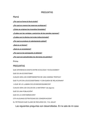 PREGUNTAS
Mamá
¿Por qué se forma la lluvia ácida?
¿Por qué se crearon las reservas ecológicas?
¿Cómo se originan los incendios forestales?
¿Cuáles son las ventajas y perjuicios de las grandes represas?
¿Cuáles son lo efectos de la tala indiscriminada?
¿Por qué se produce el calentamiento global?
¿Qué es un bioma?
¿Qué es un ecosistema?
¿Por qué es tan perseguido el elefante?
¿Por qué son perjudiciales los derrames de petróleo?
Prima
PREGUNTAS
QUE DIFERENCIA EXISTE ENTRE ECOLOGIA Y ECOLOGISMO?
QUE ES UN ECOSISTEMA?
CUÁLES SON LOS COMPONENETES DE UNA CADENA TROFICA?
QUE FLUYE EN LOS ECOSISTEMAS Y CON QUIEN SE RELACIONAN?
A QUE SE LE LLAMAN CICLOS BIOGEOQUIMICOS?
CUALES SON LOS CICLOS DE LA MATERIA? cita algunos
QUÉ ES UNA POBLACIÓN?
QUE ES LA CONTAMINACION?
CITA ALGUNAS ESTRATEGIAS DE CONSERVACION?
EL PETROLEO QUÉ CLASE DE RECURSO ES, Y EL AGUA?
Las siguientes preguntas son desarrolladas. En la sala de mi casa
 