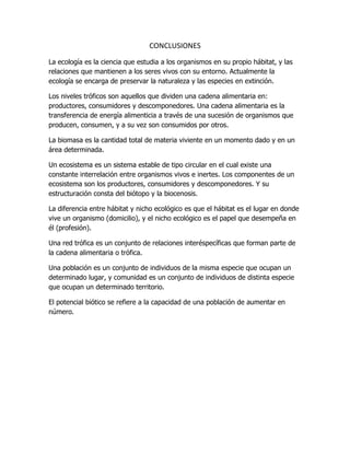 CONCLUSIONES
La ecología es la ciencia que estudia a los organismos en su propio hábitat, y las
relaciones que mantienen a los seres vivos con su entorno. Actualmente la
ecología se encarga de preservar la naturaleza y las especies en extinción.
Los niveles tróficos son aquellos que dividen una cadena alimentaria en:
productores, consumidores y descomponedores. Una cadena alimentaria es la
transferencia de energía alimenticia a través de una sucesión de organismos que
producen, consumen, y a su vez son consumidos por otros.
La biomasa es la cantidad total de materia viviente en un momento dado y en un
área determinada.
Un ecosistema es un sistema estable de tipo circular en el cual existe una
constante interrelación entre organismos vivos e inertes. Los componentes de un
ecosistema son los productores, consumidores y descomponedores. Y su
estructuración consta del biótopo y la biocenosis.
La diferencia entre hábitat y nicho ecológico es que el hábitat es el lugar en donde
vive un organismo (domicilio), y el nicho ecológico es el papel que desempeña en
él (profesión).
Una red trófica es un conjunto de relaciones interéspecíficas que forman parte de
la cadena alimentaria o trófica.
Una población es un conjunto de individuos de la misma especie que ocupan un
determinado lugar, y comunidad es un conjunto de individuos de distinta especie
que ocupan un determinado territorio.
El potencial biótico se refiere a la capacidad de una población de aumentar en
número.
 