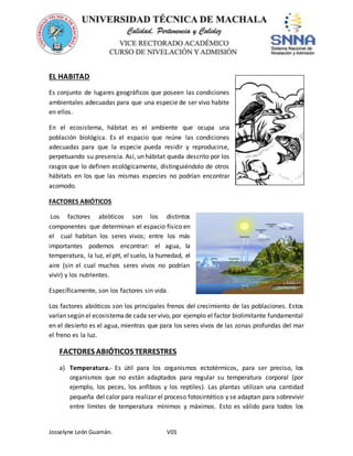 Josselyne León Guamán. V01
EL HABITAD
Es conjunto de lugares geográficos que poseen las condiciones
ambientales adecuadas para que una especie de ser vivo habite
en ellos.
En el ecosistema, hábitat es el ambiente que ocupa una
población biológica. Es el espacio que reúne las condiciones
adecuadas para que la especie pueda residir y reproducirse,
perpetuando su presencia. Así, un hábitat queda descrito por los
rasgos que lo definen ecológicamente, distinguiéndolo de otros
hábitats en los que las mismas especies no podrían encontrar
acomodo.
FACTORES ABIÓTICOS
Los factores abióticos son los distintos
componentes que determinan el espacio físico en
el cual habitan los seres vivos; entre los más
importantes podemos encontrar: el agua, la
temperatura, la luz, el pH, el suelo, la humedad, el
aire (sin el cual muchos seres vivos no podrían
vivir) y los nutrientes.
Específicamente, son los factores sin vida.
Los factores abióticos son los principales frenos del crecimiento de las poblaciones. Estos
varían según el ecosistemade cada ser vivo, por ejemplo el factor biolimitante fundamental
en el desierto es el agua, mientras que para los seres vivos de las zonas profundas del mar
el freno es la luz.
FACTORES ABIÓTICOS TERRESTRES
a) Temperatura.- Es útil para los organismos ectotérmicos, para ser preciso, los
organismos que no están adaptados para regular su temperatura corporal (por
ejemplo, los peces, los anfibios y los reptiles). Las plantas utilizan una cantidad
pequeña del calor para realizar el proceso fotosintético y se adaptan para sobrevivir
entre límites de temperatura mínimos y máximos. Esto es válido para todos los
 