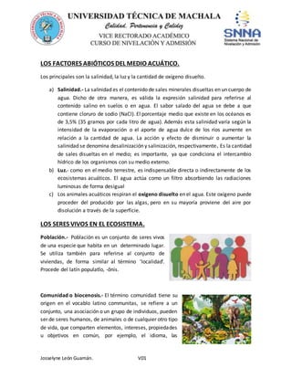 Josselyne León Guamán. V01
LOS FACTORES ABIÓTICOS DEL MEDIO ACUÁTICO.
Los principales son la salinidad, la luz y la cantidad de oxígeno disuelto.
a) Salinidad.- La salinidad es el contenido de sales minerales disueltas en un cuerpo de
agua. Dicho de otra manera, es válida la expresión salinidad para referirse al
contenido salino en suelos o en agua. El sabor salado del agua se debe a que
contiene cloruro de sodio (NaCl). El porcentaje medio que existe en los océanos es
de 3,5% (35 gramos por cada litro de agua). Además esta salinidad varía según la
intensidad de la evaporación o el aporte de agua dulce de los ríos aumente en
relación a la cantidad de agua. La acción y efecto de disminuir o aumentar la
salinidad se denomina desalinización y salinización, respectivamente. Es la cantidad
de sales disueltas en el medio; es importante, ya que condiciona el intercambio
hídrico de los organismos con su medio externo.
b) Luz.- como en el medio terrestre, es indispensable directa o indirectamente de los
ecosistemas acuáticos. El agua actúa como un filtro absorbiendo las radiaciones
luminosas de forma desigual
c) Los animales acuáticos respiran el oxígeno disuelto en el agua. Este oxígeno puede
proceder del producido por las algas, pero en su mayoría proviene del aire por
disolución a través de la superficie.
LOS SERES VIVOS EN EL ECOSISTEMA.
Población.- Población es un conjunto de seres vivos
de una especie que habita en un determinado lugar.
Se utiliza también para referirse al conjunto de
viviendas, de forma similar al término 'localidad'.
Procede del latín populatĭo, -ōnis.
Comunidad o biocenosis.- El término comunidad tiene su
origen en el vocablo latino communitas, se refiere a un
conjunto, una asociación o un grupo de individuos, pueden
ser de seres humanos, de animales o de cualquier otro tipo
de vida, que comparten elementos, intereses, propiedades
u objetivos en común, por ejemplo, el idioma, las
 