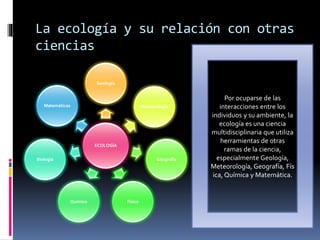 La ecología y su relación con otras
ciencias
ECOLOGÍA
Geología
Meteorología
Geografía
FísicaQuímica
Biología
Matemáticas
Por ocuparse de las
interacciones entre los
individuos y su ambiente, la
ecología es una ciencia
multidisciplinaria que utiliza
herramientas de otras
ramas de la ciencia,
especialmente Geología,
Meteorología, Geografía, Fís
ica, Química y Matemática.
 