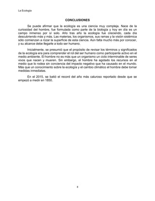 La Ecología
8
CONCLUSIONES
Se puede afirmar que la ecología es una ciencia muy compleja. Nace de la
curiosidad del hombre, fue formulada como parte de la biología y hoy en día es un
campo inmenso por sí solo. Año tras año la ecología fue creciendo, cada día
descubriendo más y más. Las materias, los organismos, sus ramas y la visión sistémica
sólo comienzan a rozar la superficie de esta ciencia. Aún falta mucho más por conocer,
y su alcance debe llegarle a todo ser humano.
Inicialmente, se presumió que el propósito de revisar los términos y significados
de la ecología era para comprender el rol del ser humano como participante activo en el
medio ambiente. El hombre no es más que un organismo un ciclo interminable de seres
vivos que nacen y mueren. Sin embargo, el hombre ha agotado los recursos en el
medio que lo rodea sin conciencia del impacto negativo que ha causado en el mundo.
Más que un conocimiento sobre la ecología y el cambio climático el hombre debe tomar
medidas inmediatas.
En el 2015, se batió el record del año más caluroso reportado desde que se
empezó a medir en 1850.
 