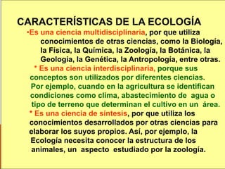 13
CARACTERÍSTICAS DE LA ECOLOGÍA
•Es una ciencia multidisciplinaria, por que utiliza
conocimientos de otras ciencias, como la Biología,
la Física, la Química, la Zoología, la Botánica, la
Geología, la Genética, la Antropología, entre otras.
* Es una ciencia interdisciplinaria, porque sus
conceptos son utilizados por diferentes ciencias.
Por ejemplo, cuando en la agricultura se identifican
condiciones como clima, abastecimiento de agua o
tipo de terreno que determinan el cultivo en un área.
* Es una ciencia de síntesis, por que utiliza los
conocimientos desarrollados por otras ciencias para
elaborar los suyos propios. Así, por ejemplo, la
Ecología necesita conocer la estructura de los
animales, un aspecto estudiado por la zoología.
 
