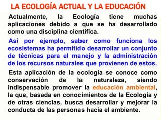 14
LA ECOLOGÍA ACTUAL Y LA EDUCACIÓN
Actualmente, la Ecología tiene muchas
aplicaciones debido a que se ha desarrollado
como una disciplina científica.
Así por ejemplo, saber como funciona los
ecosistemas ha permitido desarrollar un conjunto
de técnicas para el manejo y la administración
de los recursos naturales que provienen de estos.
Esta aplicación de la ecología se conoce como
conservación de la naturaleza, siendo
indispensable promover la educación ambiental,
la que, basada en conocimientos de la Ecología y
de otras ciencias, busca desarrollar y mejorar la
conducta de las personas hacia el ambiente.
 