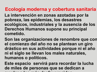 16
Ecología moderna y cobertura sanitaria
La intervención en zonas azotadas por la
pobreza, las epidemias, los desastres
ecológicos, industriales y la ausencia de los
Derechos Humanos supone su principal
cometido.
Son las organizaciones de renombre que con
el comienzo del año no se plantean un giro
drástico en sus actividades porque ni el año
ni el siglo se llevan los males naturales,
humanos o políticos.
Este espacio servirá para recordar la lucha
de miles de personas que se dedican a
 