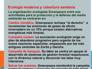 17
Ecología moderna y cobertura sanitaria
La organización ecologista Greenpeace entre sus
actividades para la protección y la defensa del medio
ambiente se centrarán en:
Cambio climático. Greenpeace rechaza “el derecho” a
incrementar las emisiones de gases de efecto
invernadero en un 15% porque existen alternativas
energéticas más limpias.
Campaña nuclear. La asociación ecologista exige un
plan de abandono progresivo pero urgente de los
nueve reactores españoles, empezando por las más
antiguas centrales de Zorita y Garoña.
Campaña de bosques. Su labor se centra en apoyar el
desarrollo de sistemas de gestión forestal respetuosos
con la dinámica natural y denunciar las talas muy
intensivas.
Salvar los océanos. Greenpeace mantendrá la campaña
 