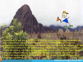 19
PERU ECOLOGICO
Se podría decir que con el tiempo, este lugar se ha ido convirtiendo en el símbolo de
todo lo que fue la vida y el esplendor prehispánico de los Andes. Su ubicación
geográfica y el entorno físico hacen de Machu Picchu un espacio de ensueño y de rara
belleza comparable a los mas bellos paisajes creados por la naturaleza y adornados po
la vida del hombre. Las estructuras arquitectónicas son una muestra del más clásico
estilo inca con sus paredes de piedra bien labrada, sus puertas típicas de forma
trapezoidal, sus bancales o terrazas de cultivo y la siempre presente Intihuatana o
piedra "que amarra al sol"
belisariounfv@hotmail.com
 