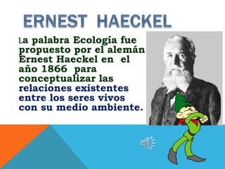 La palabra Ecología fue
propuesto por el alemán
Ernest Haeckel en el
año 1866 para
conceptualizar las
relaciones existentes
entre los seres vivos
con su medio ambiente.
 