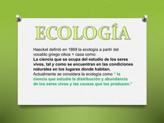 Haeckel definió en 1869 la ecología a partir del
vocablo griego oikos = casa como:
La ciencia que se ocupa del estudio de los seres
vivos, tal y como se encuentran en las condiciones
naturales en los lugares donde habitan.
Actualmente se considera la ecología como “ la
ciencia que estudia la distribución y abundancia
de los seres vivos y las causas que los producen.”
 