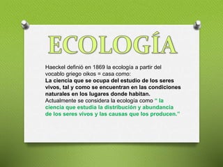 Haeckel definió en 1869 la ecología a partir del
vocablo griego oikos = casa como:
La ciencia que se ocupa del estudio de ...