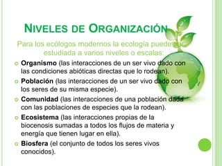 NIVELES DE ORGANIZACIÓN
Para los ecólogos modernos la ecología puede ser
estudiada a varios niveles o escalas:
 Organismo (las interacciones de un ser vivo dado con
las condiciones abióticas directas que lo rodean).
 Población (las interacciones de un ser vivo dado con
los seres de su misma especie).
 Comunidad (las interacciones de una población dada
con las poblaciones de especies que la rodean).
 Ecosistema (las interacciones propias de la
biocenosis sumadas a todos los flujos de materia y
energía que tienen lugar en ella).
 Biosfera (el conjunto de todos los seres vivos
conocidos).
 