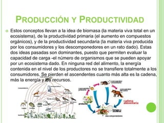 PRODUCCIÓN Y PRODUCTIVIDAD
 Estos conceptos llevan a la idea de biomasa (la materia viva total en un
ecosistema), de la productividad primaria (el aumento en compuestos
orgánicos), y de la productividad secundaria (la materia viva producida
por los consumidores y los descomponedores en un rato dado). Estas
dos ideas pasadas son dominantes, puesto que permiten evaluar la
capacidad de carga -el número de organismos que se pueden apoyar
por un ecosistema dado. En ninguna red del alimento, la energía
contenida en el nivel de los productores no se transfiere totalmente a los
consumidores. Se pierden el ascendentes cuanto más alta es la cadena,
más la energía y los recursos.
 