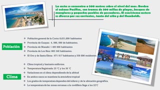 Población
La costa se encuentra a 500 metros sobre el nivel del mar. Bordea
el océano Pacífico, con tramos de 300 millas de playas, bosques de
manglares y pequeños pueblos de pescadores. El ecosistema costero
es diverso por sus corrientes, tanto del niño y del Humboldt.
Clima
❖ Población general de la Costa:8,631,699 habitantes
❖ Provincia de Guayas: 4, 086, 089 de habitantes.
❖ Provincia de Manabí: 1 495 666 habitantes
❖ Provincia de Los Ríos: 865 340 habitantes.
❖ El Oro y de Santa Elena : 671 817 habitantes y 358 896 residentes.
❖ Clima tropical y bastante uniforme.
❖ Temperatura Registrada:25 °C y los 36 °C
❖ Variaciones en el clima dependiendo de la altitud
❖ En ambos casos se mantiene la atmósfera tropical
❖ Los grados de temperatura dependen delrelieve y de la ubicación geográfica.
❖ La temperatura de las zonas cercanas a la cordillera llega a los 22°C
 