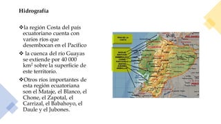 Hidrografía
❖la región Costa del país
ecuatoriano cuenta con
varios ríos que
desembocan en el Pacífico
❖ la cuenca del río Guayas
se extiende por 40 000
km2 sobre la superficie de
este territorio.
❖Otros ríos importantes de
esta región ecuatoriana
son el Mataje, el Blanco, el
Chone, el Zapotal, el
Carrizal, el Babahoyo, el
Daule y el Jubones.
 