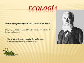 ECOLOGÍA
Termino propuesto por Ernst Haeckel en 1869,
Del griego OIKOS = casa; LOGOS= estudio == estudio de
la casa o el entorno.
“Es la ciencia que estudia las relaciones
entre los seres vivos y su ambiente”.
 