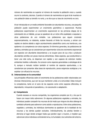 número de nacimientos es superior al número de muertes la población crece y cuando
ocurre lo contrario, decrece. Cuando el número de nacimientos es igual al de muertes en
una población dada su tamaño no varía, y se dice que su tasa de crecimiento es cero.
Al ser introducida en un medio ambiente favorable con abundantes recursos, una pequeña
población puede experimentar un crecimiento geométrico o exponencial. Muchas
poblaciones experimentan un crecimiento exponencial en las primeras etapas de la
colonización de un hábitat, ya que se apoderan de un nicho infra explotado o expulsan a
otras poblaciones de uno rentable. Las poblaciones que siguen creciendo
exponencialmente, no obstante, acaban llevando al límite los recursos, y entran con
rapidez en declive debido a algún acontecimiento catastrófico como una hambruna, una
epidemia o la competencia con otras especies. En términos generales, las poblaciones de
plantas y animales que se caracterizan por experimentar ciclos de crecimiento exponencial
son especies con abundante descendencia y se ocupan poco de sus crías o producen
abundantes semillas con pocas reservas alimenticias. Estas especies, que acostumbran a
tener una vida corta, se dispersan con rapidez y son capaces de colonizar medios
ambientes hostiles o alterados. Se conocen como especies generalistas o estrategas de la
R, aunque a menudo reciben también el nombre de especies oportunistas, y se
caracterizan por presentar altas tasas de reproducción, pocas exigencias ecológicas y no
explotar con eficacia los recursos.
D. Interacciones en la comunidad
Las principales influencias sobre el crecimiento de las poblaciones están relacionadas con
diversas interacciones, que son las que mantienen unida a la comunidad. Estas incluyen
la competencia, tanto en el seno de las especies como entre especies diferentes, la
depredación, incluyendo el parasitismo, y la coevolución o adaptación.
a) Competencia
Cuando escasea un recurso compartido, los organismos compiten por él, y los que lo
hacen con mayor éxito sobreviven. En algunas poblaciones vegetales y animales, los
individuos pueden compartir los recursos de tal modo que ninguno de ellos obtenga la
cantidad suficiente para sobrevivir como adulto o reproducirse. Entre otras poblaciones,
vegetales y animales, los individuos dominantes se apoderan de la totalidad de los
recursos y los demás quedan excluidos. Individualmente, las plantas tienden a
aferrarse al lugar donde arraigan hasta que pierden vigor o mueren, e impiden que
sobrevivan otros individuos controlando la luz, la humedad y los nutrientes del entorno.
 