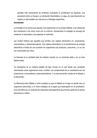 ejemplo más concluyente de simbiosis mutualista lo constituyen los líquenes: una
asociación entre un hongo y un simbionte fotosintético, un alga, de cuya interacción se
origina un talo estable con estructura y fisiología específicas.
Conclusión
La Ecología es la ciencia que estudia a los organismos en su propio hábitat, y las relaciones
que mantienen a los seres vivos con su entorno. Actualmente la ecología se encarga de
preservar la naturaleza y las especies en extinción.
Los niveles tróficos son aquellos que dividen una cadena alimentaria en: productores,
consumidores y descomponedores. Una cadena alimentaria es la transferencia de energía
alimenticia a través de una sucesión de organismos que producen, consumen, y a su vez
son consumidos por otros.
La biomasa es la cantidad total de materia viviente en un momento dado y en un área
determinada.
Un ecosistema es un sistema estable de tipo circular en el cual existe una constante
interrelación entre organismos vivos e inertes. Los componentes de un ecosistema son los
productores, consumidores y descomponedores. Y su estructuración consta de el biótopo y
la biocenosis.
La diferencia entre hábitat y nicho ecológico es que el hábitat es el lugar en donde vive un
organismo (domicilio), y el nicho ecológico es el papel que desempeña en él (profesión).
Una red trófica es un conjunto de relaciones interespecíficas que forman parte de la cadena
alimentaria o trófica.
 