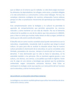 que se daban en el entorno que lo rodeaba. La vida diaria exigía reconocer
los alimentos, los depredadores, los refugios, entre otros, y también obligaba
a la vida comunitaria y a comunicarles a otros estos hallazgos. Por eso, las
complejas relaciones ecológicas de nuestros antepasados fueron exitosas
porque en ellas se practicaron mecanismos de aprendizaje que todavía hoy
operan.
Esta complementación entre lo biológico y lo cultural ha permitido la
aparición de comportamientos que permiten aprovechar los recursos
naturales y como mantener así una vida de relación. Por eso el elemento
cultural de los pueblos es uno de los pilares que más preserva la UNESCO,
pues si bien es cierto que muchos males tienen en ella su origen, también es
cierto que en ella está la semilla del cambio.
El desafío esta en como nuestra sociedad actual puede reencontrarse con la
naturaleza, respetándola, rescatando todo lo positivo que tenga la actual
cultura. Un paso para ello es analizar la situación actual. Hoy en nuestra
cultura prevalece la dominación de la naturaleza, la cual es concebida como
ilimitada, proveedora de recursos, siempre al servicio del ser humano, sin
derechos. Y esta dominación que no sólo es hacia la naturaleza, se ha
extendido también a las personas. Ella se mantiene vigente gracias a una
cultura, una técnica, una ciencia, y una política que todo lo legitima. Existe
una fe ciega en una ciencia y tecnología que postula que los problemas
ambientales exigen únicamente soluciones técnicas. Ante Estos se
contrapone la ecología social, que apunta a un reencuentro del ser humano
con la naturaleza, y de los humanos entre sí.
RELACIÓNDE LA ECOLOGÍA CONOTRAS CIENCIAS
La ecología es una ciencia multidisciplinaria que utiliza herramientas de otras
ramas de la ciencia, como:
 