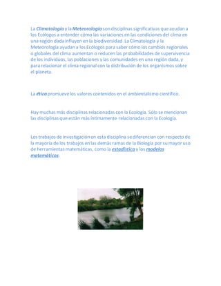 La Climatología y la Meteorología son disciplinas significativas queayudan a
los Ecólogos a entender cómo las variaciones en las condiciones del clima en
una región dada influyen en la biodiversidad. La Climatología y la
Meteorología ayudan a los Ecólogos para saber cómo los cambios regionales
o globales del clima aumentan o reducen las probabilidades de supervivencia
de los individuos, las poblaciones y las comunidades en una región dada, y
para relacionar el clima regional con la distribución de los organismos sobre
el planeta.
La ética promuevelos valores contenidos en el ambientalismo científico.
Hay muchas más disciplinas relacionadas con la Ecología. Sólo se mencionan
las disciplinas que están más íntimamente relacionadas con la Ecología.
Los trabajos de investigación en esta disciplina sediferencian con respecto de
la mayoría de los trabajos en las demás ramas de la Biología por su mayor uso
de herramientas matemáticas, como la estadística y los modelos
matemáticos.
 