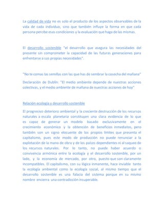 La calidad de vida no es solo el producto de los aspectos observables de la
vida de cada individuo, sino que también influye la forma en que cada
persona percibe esas condiciones y la evaluación que haga de las mismas.
El desarrollo sostenible "el desarrollo que asegura las necesidades del
presente sin comprometer la capacidad de las futuras generaciones para
enfrentarse a sus propias necesidades".
"No te comas las semillas con las que has de sembrar la cosecha del mañana"
Declaración de Dublín: "El medio ambiente depende de nuestras acciones
colectivas, y el medio ambiente de mañana de nuestras acciones de hoy"
Relación ecología y desarrollo sostenible
El progresivo deterioro ambiental y la creciente destrucción de los recursos
naturales a escala planetaria constituyen una clara evidencia de lo que
es capaz de generar un modelo basado exclusivamente en el
crecimiento económico y la obtención de beneficios inmediatos, pero
también son un signo elocuente de los propios límites que presenta el
capitalismo, pues este modo de producción no puede renunciar a la
explotación de la mano de obra y de los países dependientes ni al saqueo de
los recursos naturales. Por lo tanto, no puede haber acuerdo o
convivencia armónica entre la ecología y el desarrollo sostenible, por un
lado, y la economía de mercado, por otro, puesto que son claramente
incompatibles. El capitalismo, con su lógica inmanente, hace inviable tanto
la ecología ambiental como la ecología social, al mismo tiempo que el
desarrollo sostenible es una falacia del sistema porque en su mismo
nombre encierra una contradicción insuperable.
 