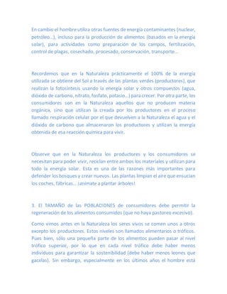 En cambio el hombreutiliza otras fuentes de energía contaminantes (nuclear,
petróleo…), incluso para la producción de alimentos (basados en la energía
solar), para actividades como preparación de los campos, fertilización,
control de plagas, cosechado, procesado, conservación, transporte…
Recordemos que en la Naturaleza prácticamente el 100% de la energía
utilizada se obtiene del Sol a través de las plantas verdes (productores), que
realizan la fotosíntesis usando la energía solar y otros compuestos (agua,
dióxido de carbono, nitrato, fosfato, potasio…) para crecer. Por otra parte, los
consumidores son en la Naturaleza aquellos que no producen materia
orgánica, sino que utilizan la creada por los productores en el proceso
llamado respiración celular por el que devuelven a la Naturaleza el agua y el
dióxido de carbono que almacenaron los productores y utilizan la energía
obtenida de esa reacción química para vivir.
Observe que en la Naturaleza los productores y los consumidores se
necesitan para poder vivir, reciclan entre ambos los materiales y utilizan para
todo la energía solar. Esta es una de las razones más importantes para
defender los bosques y crear nuevos. Las plantas limpian el aire que ensucian
los coches, fábricas… ¡anímate a plantar árboles!
3. El TAMAÑO de las POBLACIONES de consumidores debe permitir la
regeneración de los alimentos consumidos (que no haya pastoreo excesivo).
Como vimos antes en la Naturaleza los seres vivos se comen unos a otros
excepto los productores. Estos niveles son llamados alimentarios o tróficos.
Pues bien, sólo una pequeña parte de los alimentos pueden pasar al nivel
trófico superior, por lo que en cada nivel trófico debe haber menos
individuos para garantizar la sostenibilidad (debe haber menos leones que
gacelas). Sin embargo, especialmente en los últimos años el hombre está
 