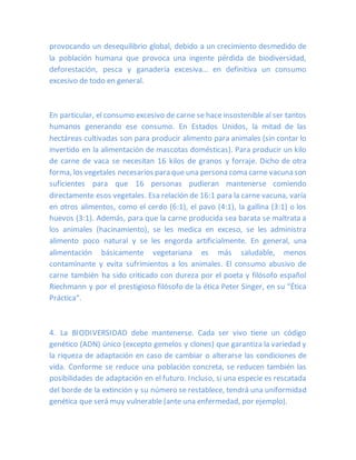 provocando un desequilibrio global, debido a un crecimiento desmedido de
la población humana que provoca una ingente pérdida de biodiversidad,
deforestación, pesca y ganadería excesiva… en definitiva un consumo
excesivo de todo en general.
En particular, el consumo excesivo de carne se hace insostenible al ser tantos
humanos generando ese consumo. En Estados Unidos, la mitad de las
hectáreas cultivadas son para producir alimento para animales (sin contar lo
invertido en la alimentación de mascotas domésticas). Para producir un kilo
de carne de vaca se necesitan 16 kilos de granos y forraje. Dicho de otra
forma, los vegetales necesarios para que una persona coma carne vacunason
suficientes para que 16 personas pudieran mantenerse comiendo
directamente esos vegetales. Esa relación de 16:1 para la carne vacuna, varía
en otros alimentos, como el cerdo (6:1), el pavo (4:1), la gallina (3:1) o los
huevos (3:1). Además, para que la carne producida sea barata se maltrata a
los animales (hacinamiento), se les medica en exceso, se les administra
alimento poco natural y se les engorda artificialmente. En general, una
alimentación básicamente vegetariana es más saludable, menos
contaminante y evita sufrimientos a los animales. El consumo abusivo de
carne también ha sido criticado con dureza por el poeta y filósofo español
Riechmann y por el prestigioso filósofo de la ética Peter Singer, en su “Ética
Práctica“.
4. La BIODIVERSIDAD debe mantenerse. Cada ser vivo tiene un código
genético (ADN) único (excepto gemelos y clones) que garantiza la variedad y
la riqueza de adaptación en caso de cambiar o alterarse las condiciones de
vida. Conforme se reduce una población concreta, se reducen también las
posibilidades de adaptación en el futuro. Incluso, si una especie es rescatada
del borde de la extinción y su número se restablece, tendrá una uniformidad
genética que será muy vulnerable (ante una enfermedad, por ejemplo).
 