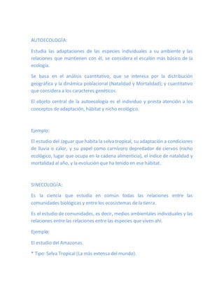 AUTOECOLOGÍA:
Estudia las adaptaciones de las especies individuales a su ambiente y las
relaciones que mantienen con él, se considera el escalón más básico de la
ecología.
Se basa en el análisis cuantitativo, que se interesa por la distribución
geográfica y la dinámica poblacional (Natalidad y Mortalidad); y cuantitativo
que considera a los caracteres genéticos.
El objeto central de la autoecología es el individuo y presta atención a los
conceptos de adaptación, hábitat y nicho ecológico.
Ejemplo:
El estudio del Jaguar que habita la selva tropical, su adaptación a condiciones
de lluvia o calor, y su papel como carnívoro depredador de ciervos (nicho
ecológico, lugar que ocupa en la cadena alimenticia), el índice de natalidad y
mortalidad al año, y la evolución que ha tenido en ese hábitat.
SINECOLOGÍA:
Es la ciencia que estudia en común todas las relaciones entre las
comunidades biológicas y entre los ecosistemas de la tierra.
Es el estudio de comunidades, es decir, medios ambientales individuales y las
relaciones entre las relaciones entre las especies que viven ahí.
Ejemplo:
El estudio del Amazonas.
* Tipo: Selva Tropical (La más extensa del mundo).
 