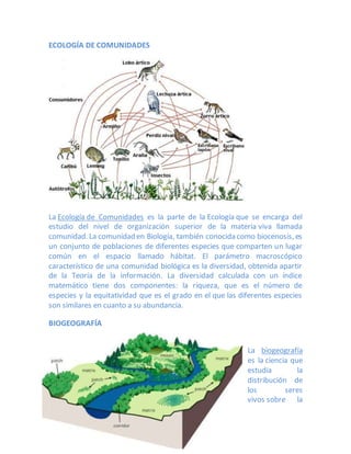 ECOLOGÍA DE COMUNIDADES
La Ecología de Comunidades es la parte de la Ecología que se encarga del
estudio del nivel de organización superior de la materia viva llamada
comunidad. La comunidad en Biología, también conocida como biocenosis, es
un conjunto de poblaciones de diferentes especies que comparten un lugar
común en el espacio llamado hábitat. El parámetro macroscópico
característico de una comunidad biológica es la diversidad, obtenida apartir
de la Teoría de la información. La diversidad calculada con un índice
matemático tiene dos componentes: la riqueza, que es el número de
especies y la equitatividad que es el grado en el que las diferentes especies
son similares en cuanto a su abundancia.
BIOGEOGRAFÍA
La biogeografía
es la ciencia que
estudia la
distribución de
los seres
vivos sobre la
 