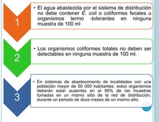 1
• El agua abastecida por el sistema de distribución
no debe contener E. coli o coliformes fecales u
organismos termo -tolerantes en ninguna
muestra de 100 ml
2
• Los organismos coliformes totales no deben ser
detectables en ninguna muestra de 100 ml.
3
• En sistemas de abastecimiento de localidades con una
población mayor de 50 000 habitantes; estos organismos
deberán estar ausentes en el 95% de las muestras
tomadas en un mismo sitio de la red de distribución,
durante un periodo de doce meses de un mismo año.
 