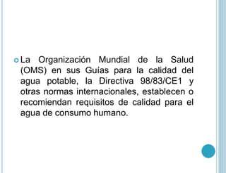  La Organización Mundial de la Salud
(OMS) en sus Guías para la calidad del
agua potable, la Directiva 98/83/CE1 y
otras normas internacionales, establecen o
recomiendan requisitos de calidad para el
agua de consumo humano.
 