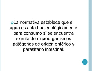 La normativa establece que el
agua es apta bacteriológicamente
para consumo si se encuentra
exenta de microorganismos
patógenos de origen entérico y
parasitario intestinal.
 
