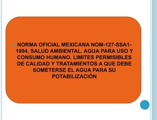  NORMA OFICIAL MEXICANA NOM-127-SSA1-
1994, SALUD AMBIENTAL. AGUA PARA USO Y
CONSUMO HUMANO. LIMITES PERMISIBLES
DE CALIDAD Y TRATAMIENTOS A QUE DEBE
SOMETERSE EL AGUA PARA SU
POTABILIZACIÓN
 