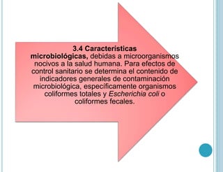 3.4 Características
microbiológicas, debidas a microorganismos
nocivos a la salud humana. Para efectos de
control sanitario se determina el contenido de
indicadores generales de contaminación
microbiológica, específicamente organismos
coliformes totales y Escherichia coli o
coliformes fecales.
 