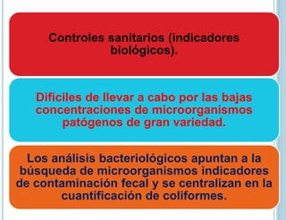 Controles sanitarios (indicadores
biológicos).
Difíciles de llevar a cabo por las bajas
concentraciones de microorganismos
patógenos de gran variedad.
Los análisis bacteriológicos apuntan a la
búsqueda de microorganismos indicadores
de contaminación fecal y se centralizan en la
cuantificación de coliformes.
 