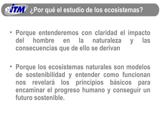 ¿Por qué el estudio de los ecosistemas? Porque entenderemos con claridad el impacto del hombre en la naturaleza y las consecuencias que de ello se derivan Porque los ecosistemas naturales son modelos de sostenibilidad y entender como funcionan nos revelará los principios básicos para encaminar el progreso humano y conseguir un futuro sostenible. 