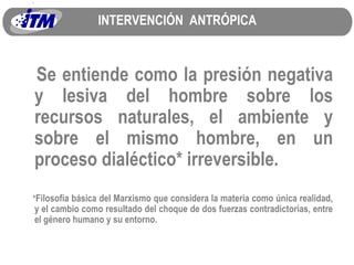 INTERVENCIÓN  ANTRÓPICA Se entiende como la presión negativa y lesiva del hombre sobre los recursos naturales, el ambiente y sobre el mismo hombre, en un proceso dialéctico* irreversible. * Filosofía básica del Marxismo que considera la materia como única realidad, y el cambio como resultado del choque de dos fuerzas contradictorias, entre el género humano y su entorno. 