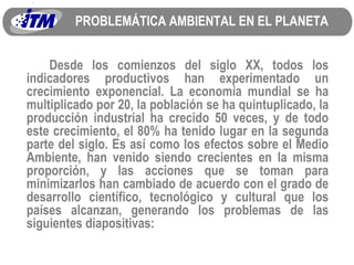 PROBLEMÁTICA AMBIENTAL EN EL PLANETA Desde los comienzos del siglo XX, todos los indicadores productivos han experimentado un crecimiento exponencial. La economía mundial se ha multiplicado por 20, la población se ha quintuplicado, la producción industrial ha crecido 50 veces, y de todo este crecimiento, el 80% ha tenido lugar en la segunda parte del siglo. Es así como los efectos sobre el Medio Ambiente, han venido siendo crecientes en la misma proporción, y las acciones que se toman para minimizarlos han cambiado de acuerdo con el grado de desarrollo científico, tecnológico y cultural que los países alcanzan, generando los problemas de las siguientes diapositivas: 