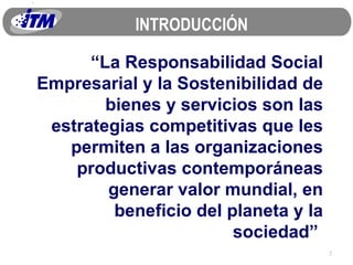 “ La Responsabilidad Social Empresarial y la Sostenibilidad de bienes y servicios son las estrategias competitivas que les permiten a las organizaciones productivas contemporáneas generar valor mundial, en beneficio del planeta y la sociedad”  INTRODUCCIÓN 