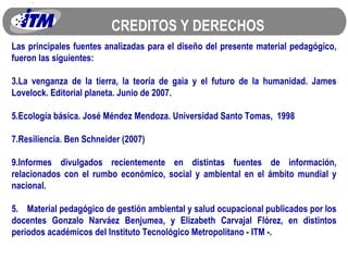 CREDITOS Y DERECHOS Las principales fuentes analizadas para el diseño del presente material pedagógico, fueron las siguientes: La venganza de la tierra, la teoría de gaia y el futuro de la humanidad. James Lovelock. Editorial planeta. Junio de 2007. Ecología básica. José Méndez Mendoza. Universidad Santo Tomas,  1998 Resiliencia. Ben Schneider (2007) Informes divulgados recientemente en distintas fuentes de información, relacionados con el rumbo económico, social y ambiental en el ámbito mundial y nacional. 5.  Material pedagógico de gestión ambiental y salud ocupacional publicados por los docentes Gonzalo Narváez Benjumea, y Elizabeth Carvajal Flórez, en distintos periodos académicos del Instituto Tecnológico Metropolitano - ITM -. 
