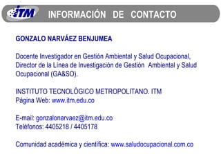 INFORMACIÓN  DE  CONTACTO GONZALO NARVÁEZ BENJUMEA Docente Investigador en Gestión Ambiental y Salud Ocupacional, Director de la Línea de Investigación de Gestión  Ambiental y Salud Ocupacional (GA&SO). INSTITUTO TECNOLÓGICO METROPOLITANO. ITM Página Web:  www.itm.edu.co E-mail:  [email_address] Teléfonos: 4405218 / 4405178 Comunidad académica y científica:  www.saludocupacional.com.co 