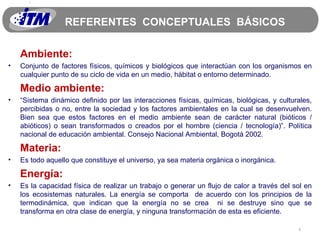REFERENTES  CONCEPTUALES  BÁSICOS Ambiente: Conjunto de factores físicos, químicos y biológicos que interactúan con los organismos en cualquier punto de su ciclo de vida en un medio, hábitat o entorno determinado. Medio ambiente: “ Sistema dinámico definido por las interacciones físicas, químicas, biológicas, y culturales, percibidas o no, entre la sociedad y los factores ambientales en la cual se desenvuelven. Bien sea que estos factores en el medio ambiente sean de carácter natural (bióticos / abióticos) o sean transformados o creados por el hombre (ciencia / tecnología)”. Política nacional de educación ambiental. Consejo Nacional Ambiental, Bogotá 2002. Materia: Es todo aquello que constituye el universo, ya sea materia orgánica o inorgánica. Energía: Es la capacidad física de realizar un trabajo o generar un flujo de calor a través del sol en los ecosistemas naturales. La energía se comporta  de acuerdo con los principios de la termodinámica, que indican que la energía no se crea  ni se destruye sino que se transforma en otra clase de energía, y ninguna transformación de esta es eficiente. 